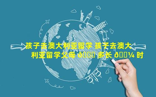 孩子去澳大利亚留学 孩子去澳大利亚留学父母 🍁 多长 🐼 时间可以探亲